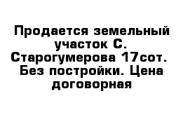 Продается земельный участок С. Старогумерова 17сот.  Без постройки. Цена договорная